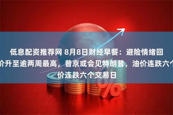 低息配资推荐网 8月8日财经早餐：避险情绪回升，金价升至逾两周最高，普京或会见特朗普，油价连跌六个交易日