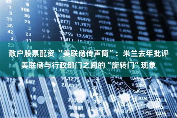 散户股票配资 “美联储传声筒”：米兰去年批评美联储与行政部门之间的“旋转门”现象
