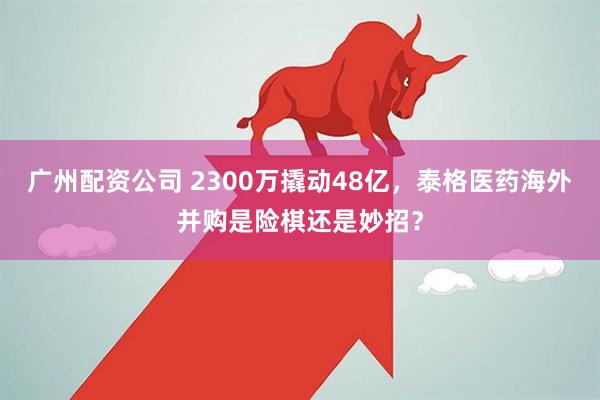 广州配资公司 2300万撬动48亿，泰格医药海外并购是险棋还是妙招？