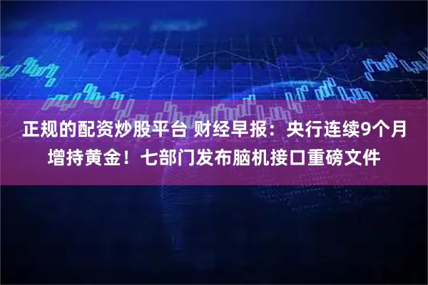 正规的配资炒股平台 财经早报：央行连续9个月增持黄金！七部门发布脑机接口重磅文件