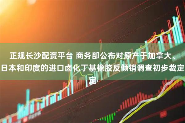 正规长沙配资平台 商务部公布对原产于加拿大、日本和印度的进口卤化丁基橡胶反倾销调查初步裁定
