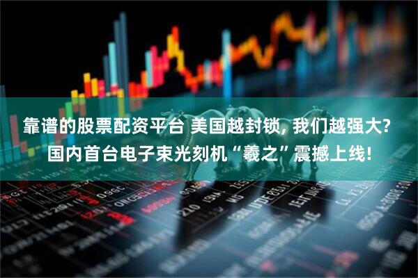 靠谱的股票配资平台 美国越封锁, 我们越强大? 国内首台电子束光刻机“羲之”震撼上线!