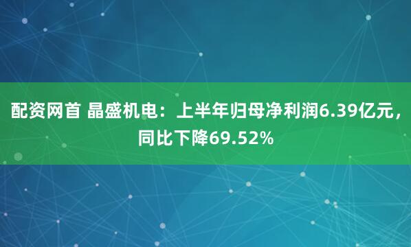 配资网首 晶盛机电：上半年归母净利润6.39亿元，同比下降69.52%