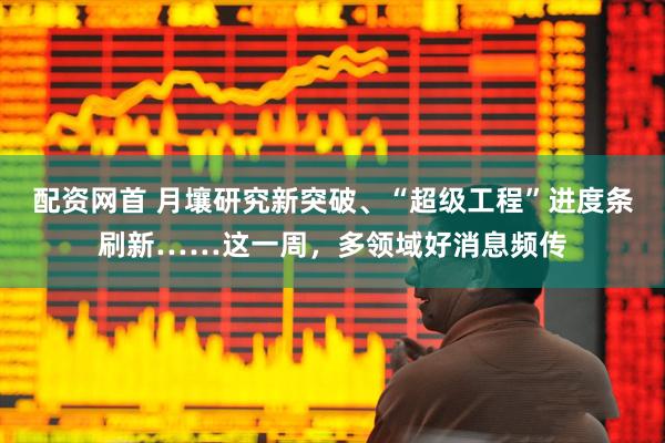 配资网首 月壤研究新突破、“超级工程”进度条刷新……这一周，多领域好消息频传