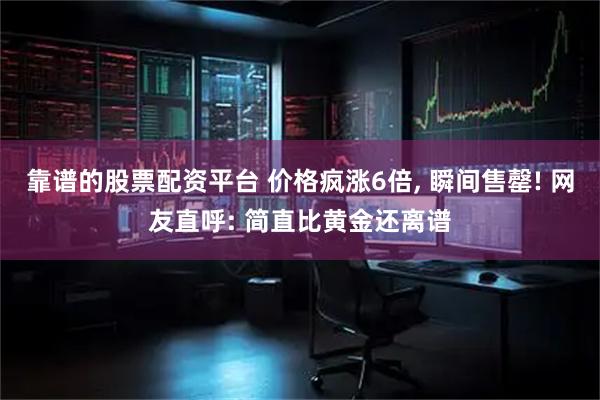 靠谱的股票配资平台 价格疯涨6倍, 瞬间售罄! 网友直呼: 简直比黄金还离谱