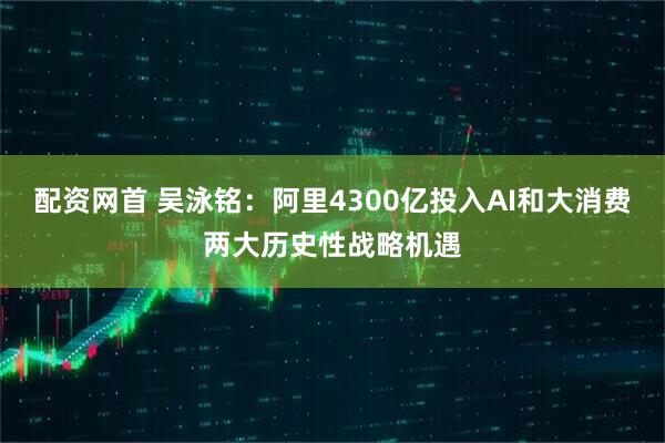 配资网首 吴泳铭：阿里4300亿投入AI和大消费两大历史性战略机遇