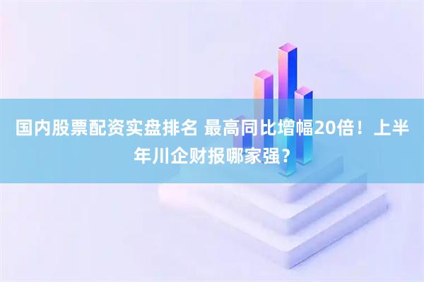 国内股票配资实盘排名 最高同比增幅20倍！上半年川企财报哪家强？