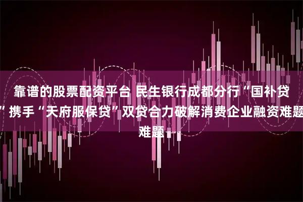靠谱的股票配资平台 民生银行成都分行“国补贷”携手“天府服保贷”双贷合力破解消费企业融资难题