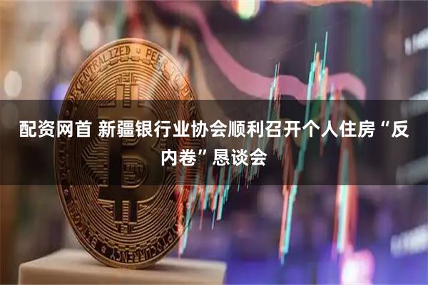 配资网首 新疆银行业协会顺利召开个人住房“反内卷”恳谈会