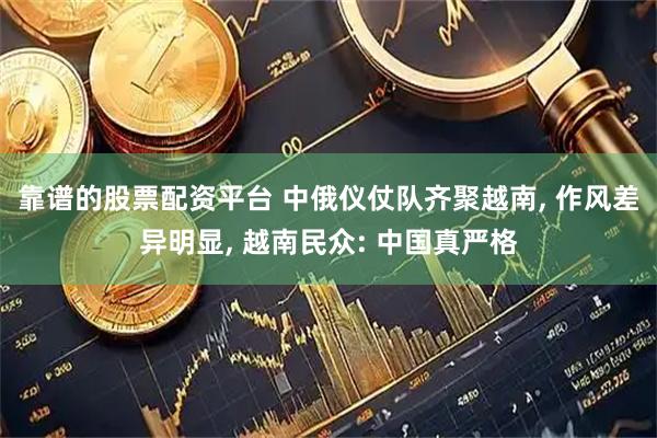 靠谱的股票配资平台 中俄仪仗队齐聚越南, 作风差异明显, 越南民众: 中国真严格