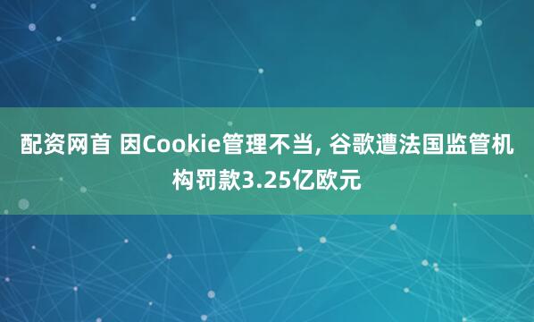 配资网首 因Cookie管理不当, 谷歌遭法国监管机构罚款3.25亿欧元