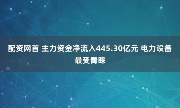 配资网首 主力资金净流入445.30亿元 电力设备最受青睐