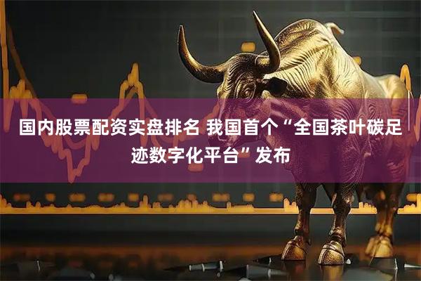 国内股票配资实盘排名 我国首个“全国茶叶碳足迹数字化平台”发布
