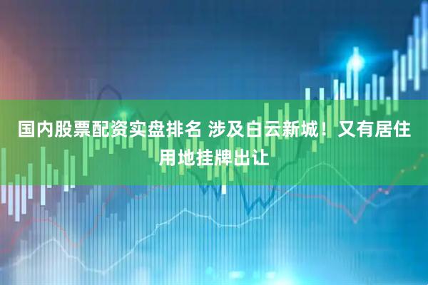 国内股票配资实盘排名 涉及白云新城！又有居住用地挂牌出让