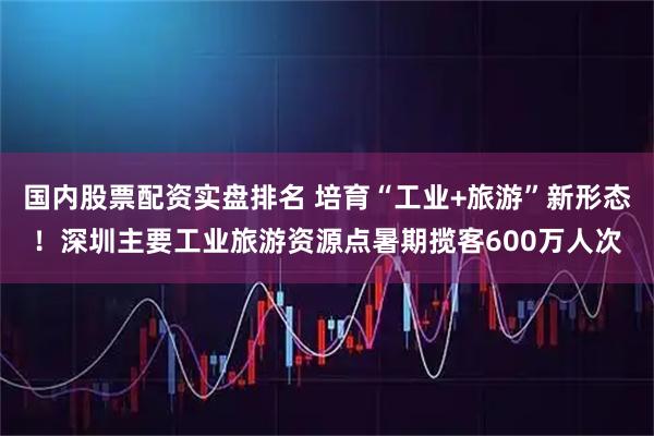 国内股票配资实盘排名 培育“工业+旅游”新形态！深圳主要工业旅游资源点暑期揽客600万人次