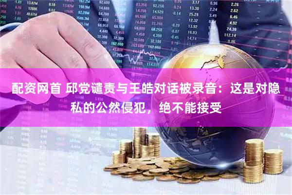 配资网首 邱党谴责与王皓对话被录音：这是对隐私的公然侵犯，绝不能接受