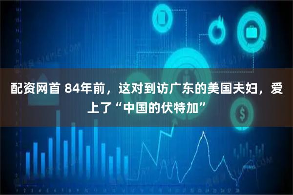 配资网首 84年前，这对到访广东的美国夫妇，爱上了“中国的伏特加”