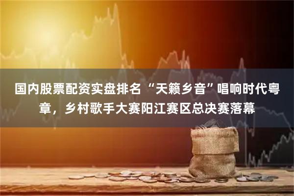 国内股票配资实盘排名 “天籁乡音”唱响时代粤章，乡村歌手大赛阳江赛区总决赛落幕