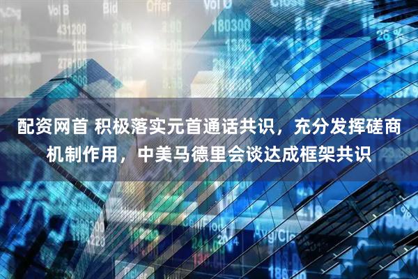 配资网首 积极落实元首通话共识，充分发挥磋商机制作用，中美马德里会谈达成框架共识