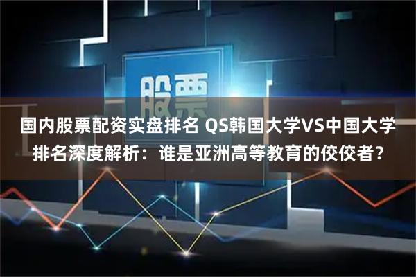国内股票配资实盘排名 QS韩国大学VS中国大学排名深度解析：谁是亚洲高等教育的佼佼者？