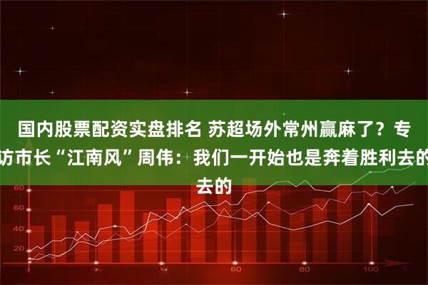 国内股票配资实盘排名 苏超场外常州赢麻了？专访市长“江南风”周伟：我们一开始也是奔着胜利去的