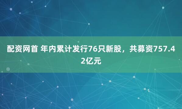 配资网首 年内累计发行76只新股，共募资757.42亿元