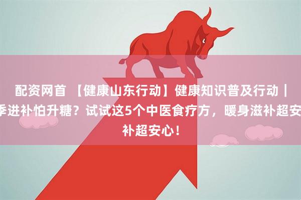 配资网首 【健康山东行动】健康知识普及行动｜冬季进补怕升糖？试试这5个中医食疗方，暖身滋补超安心！