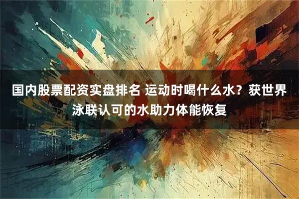 国内股票配资实盘排名 运动时喝什么水？获世界泳联认可的水助力体能恢复