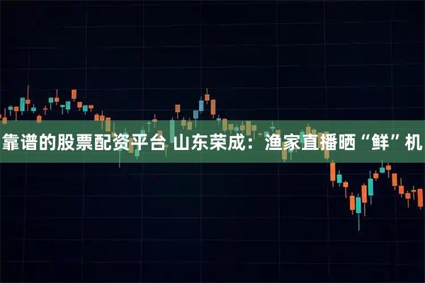 靠谱的股票配资平台 山东荣成：渔家直播晒“鲜”机