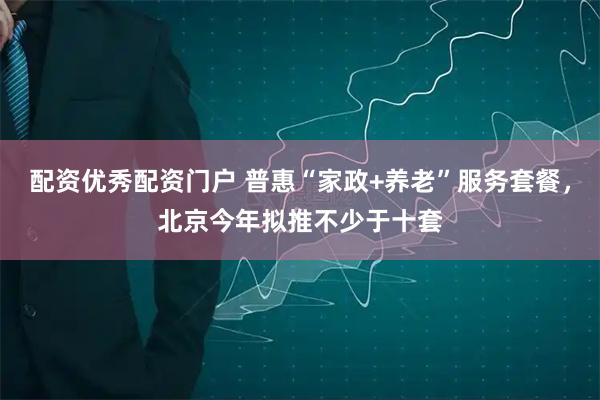 配资优秀配资门户 普惠“家政+养老”服务套餐，北京今年拟推不少于十套