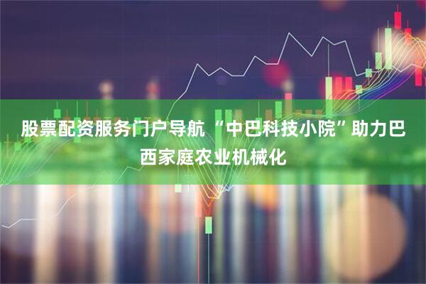股票配资服务门户导航 “中巴科技小院”助力巴西家庭农业机械化
