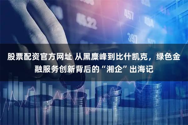 股票配资官方网址 从黑麋峰到比什凯克，绿色金融服务创新背后的“湘企”出海记