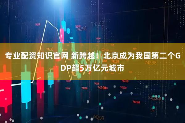 专业配资知识官网 新跨越！北京成为我国第二个GDP超5万亿元城市