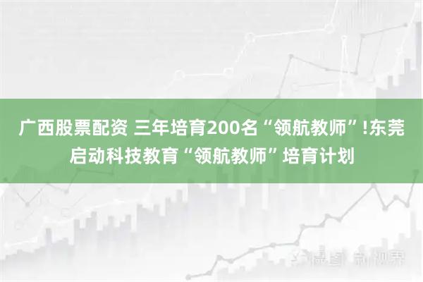 广西股票配资 三年培育200名“领航教师”!东莞启动科技教育“领航教师”培育计划