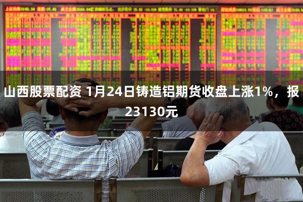 山西股票配资 1月24日铸造铝期货收盘上涨1%，报23130元