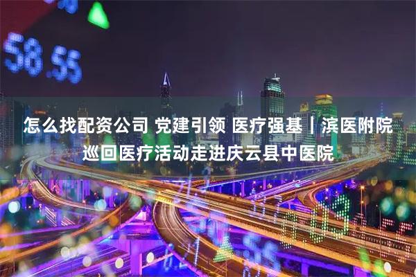 怎么找配资公司 党建引领 医疗强基｜滨医附院巡回医疗活动走进庆云县中医院