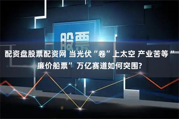 配资盘股票配资网 当光伏“卷”上太空 产业苦等“廉价船票” 万亿赛道如何突围?