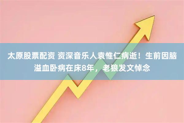 太原股票配资 资深音乐人袁惟仁病逝！生前因脑溢血卧病在床8年，老狼发文悼念