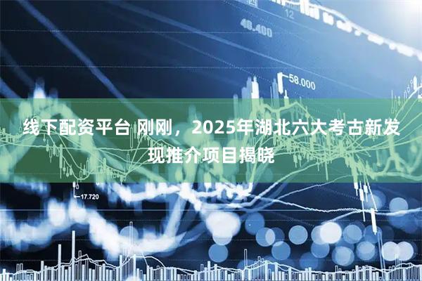 线下配资平台 刚刚，2025年湖北六大考古新发现推介项目揭晓