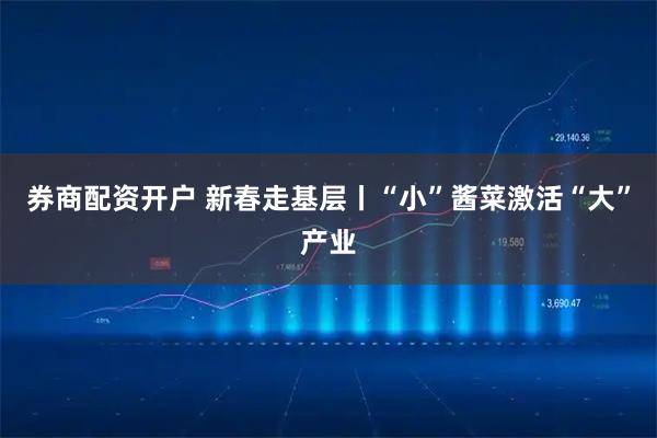 券商配资开户 新春走基层丨“小”酱菜激活“大”产业