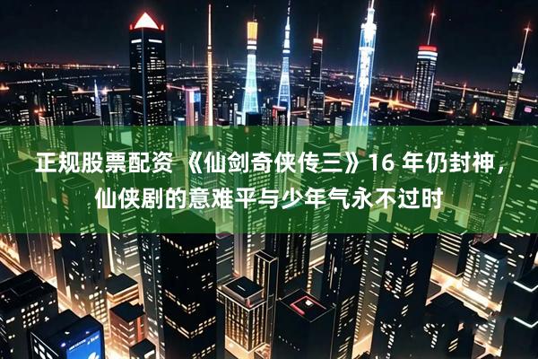 正规股票配资 《仙剑奇侠传三》16 年仍封神，仙侠剧的意难平与少年气永不过时