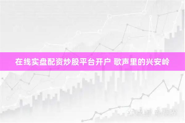 在线实盘配资炒股平台开户 歌声里的兴安岭