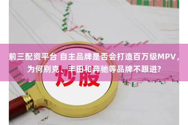 前三配资平台 自主品牌是否会打造百万级MPV，为何别克、丰田和奔驰等品牌不跟进?