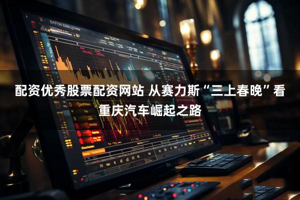 配资优秀股票配资网站 从赛力斯“三上春晚”看重庆汽车崛起之路