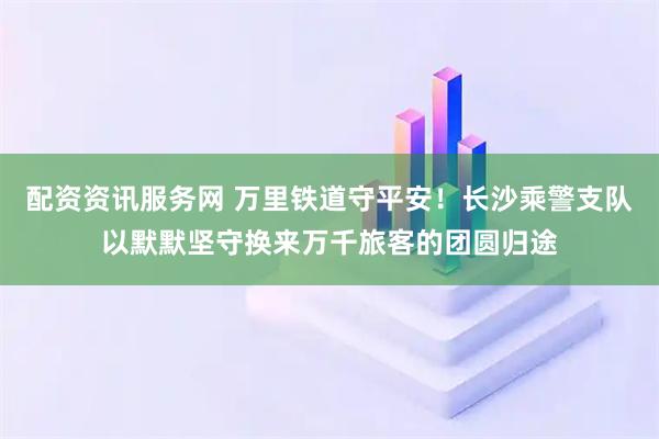 配资资讯服务网 万里铁道守平安！长沙乘警支队以默默坚守换来万千旅客的团圆归途