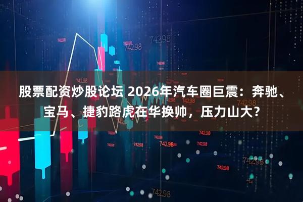 股票配资炒股论坛 2026年汽车圈巨震：奔驰、宝马、捷豹路虎在华换帅，压力山大？