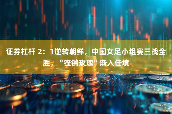 证券杠杆 2：1逆转朝鲜，中国女足小组赛三战全胜，“铿锵玫瑰”渐入佳境