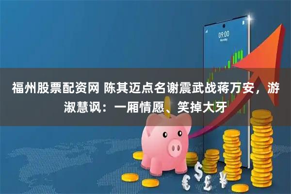 福州股票配资网 陈其迈点名谢震武战蒋万安,游淑慧讽:一厢情愿、笑掉大牙