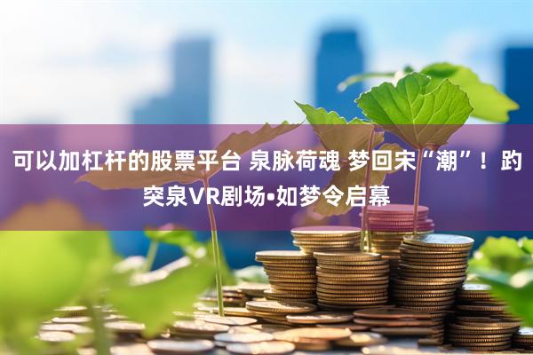 可以加杠杆的股票平台 泉脉荷魂 梦回宋“潮”！趵突泉VR剧场•如梦令启幕