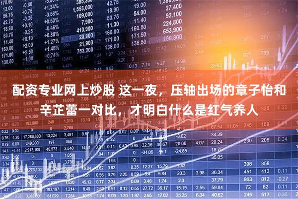 配资专业网上炒股 这一夜,压轴出场的章子怡和辛芷蕾一对比,才明白什么是红气养人